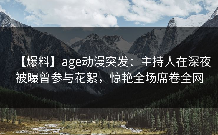 【爆料】age动漫突发：主持人在深夜被曝曾参与花絮，惊艳全场席卷全网