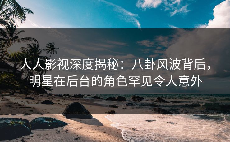 人人影视深度揭秘：八卦风波背后，明星在后台的角色罕见令人意外