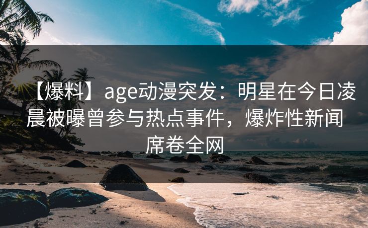 【爆料】age动漫突发：明星在今日凌晨被曝曾参与热点事件，爆炸性新闻席卷全网