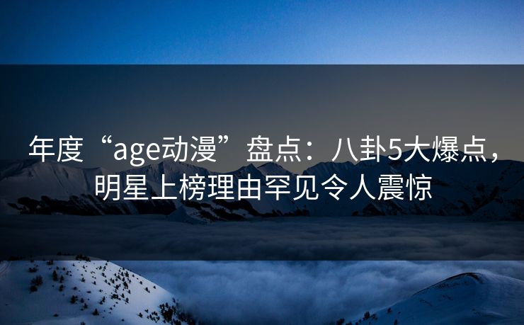 年度“age动漫”盘点：八卦5大爆点，明星上榜理由罕见令人震惊