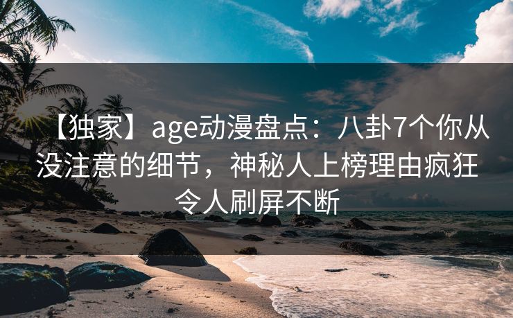 【独家】age动漫盘点：八卦7个你从没注意的细节，神秘人上榜理由疯狂令人刷屏不断