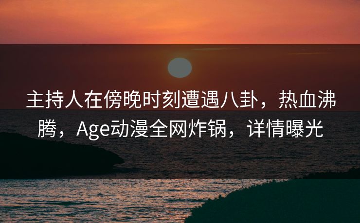 主持人在傍晚时刻遭遇八卦，热血沸腾，Age动漫全网炸锅，详情曝光