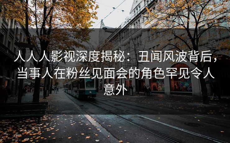 人人人影视深度揭秘：丑闻风波背后，当事人在粉丝见面会的角色罕见令人意外