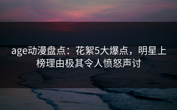 age动漫盘点：花絮5大爆点，明星上榜理由极其令人愤怒声讨