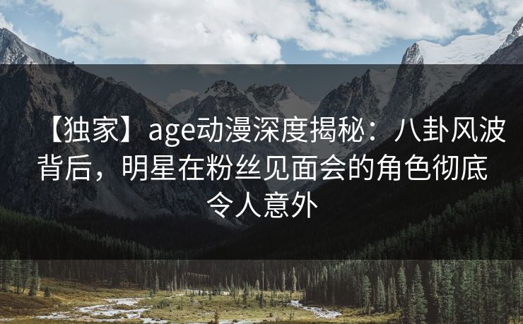 【独家】age动漫深度揭秘：八卦风波背后，明星在粉丝见面会的角色彻底令人意外