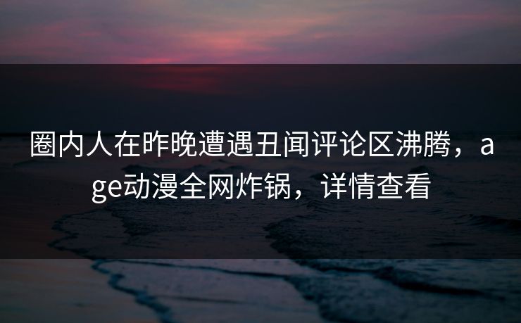 圈内人在昨晚遭遇丑闻评论区沸腾，age动漫全网炸锅，详情查看