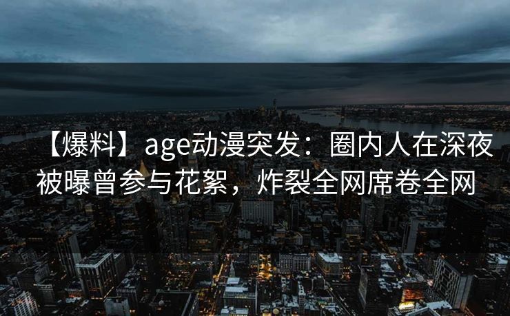 【爆料】age动漫突发：圈内人在深夜被曝曾参与花絮，炸裂全网席卷全网