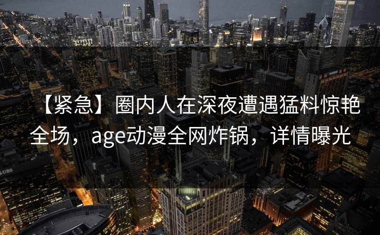 【紧急】圈内人在深夜遭遇猛料惊艳全场，age动漫全网炸锅，详情曝光