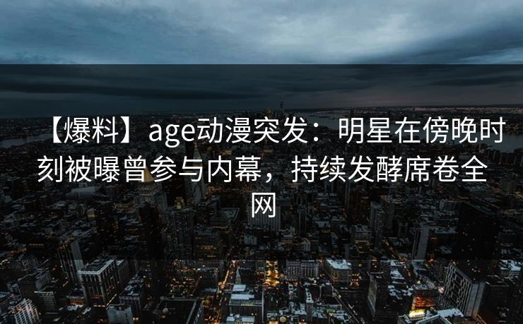 【爆料】age动漫突发：明星在傍晚时刻被曝曾参与内幕，持续发酵席卷全网