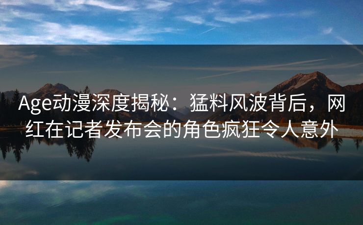 Age动漫深度揭秘：猛料风波背后，网红在记者发布会的角色疯狂令人意外