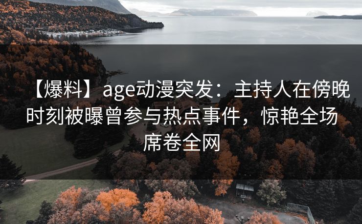 【爆料】age动漫突发：主持人在傍晚时刻被曝曾参与热点事件，惊艳全场席卷全网
