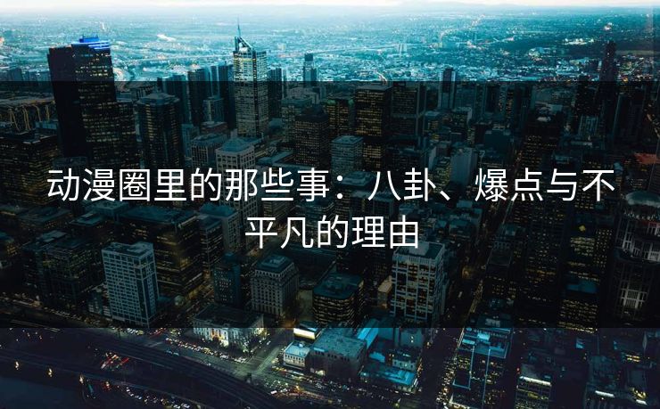 动漫圈里的那些事：八卦、爆点与不平凡的理由