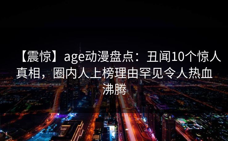【震惊】age动漫盘点：丑闻10个惊人真相，圈内人上榜理由罕见令人热血沸腾