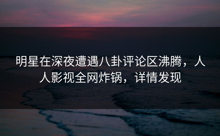 明星在深夜遭遇八卦评论区沸腾，人人影视全网炸锅，详情发现