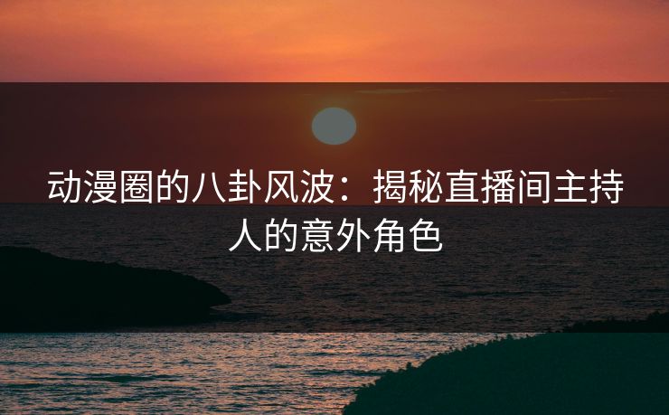 动漫圈的八卦风波：揭秘直播间主持人的意外角色