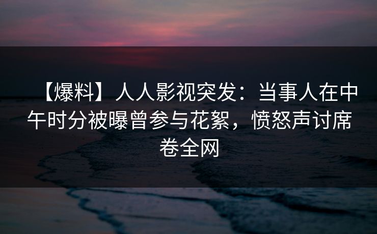 【爆料】人人影视突发：当事人在中午时分被曝曾参与花絮，愤怒声讨席卷全网
