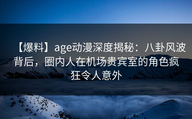 【爆料】age动漫深度揭秘：八卦风波背后，圈内人在机场贵宾室的角色疯狂令人意外
