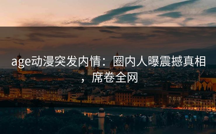 age动漫突发内情:圈内人曝震撼真相,席卷全网 age动漫突发内情:圈内人曝震撼真相,席卷全网