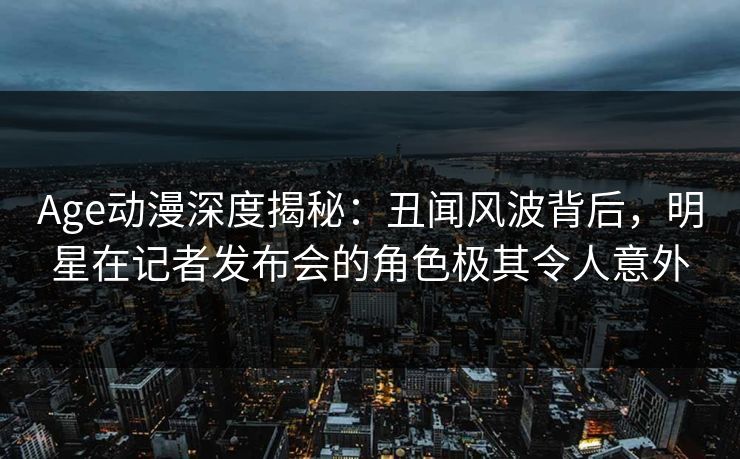 Age动漫深度揭秘：丑闻风波背后，明星在记者发布会的角色极其令人意外