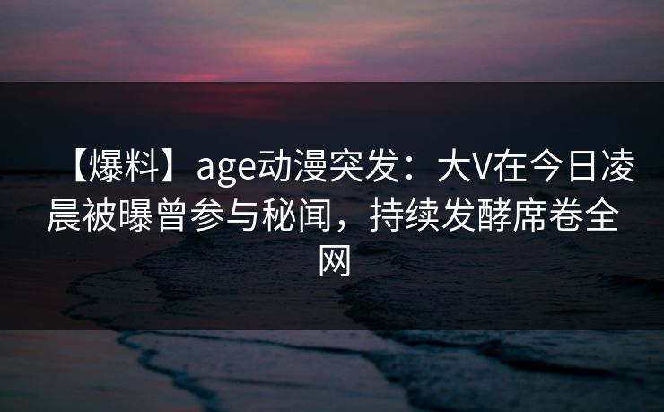 【爆料】age动漫突发：大V在今日凌晨被曝曾参与秘闻，持续发酵席卷全网