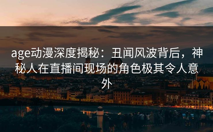 age动漫深度揭秘：丑闻风波背后，神秘人在直播间现场的角色极其令人意外
