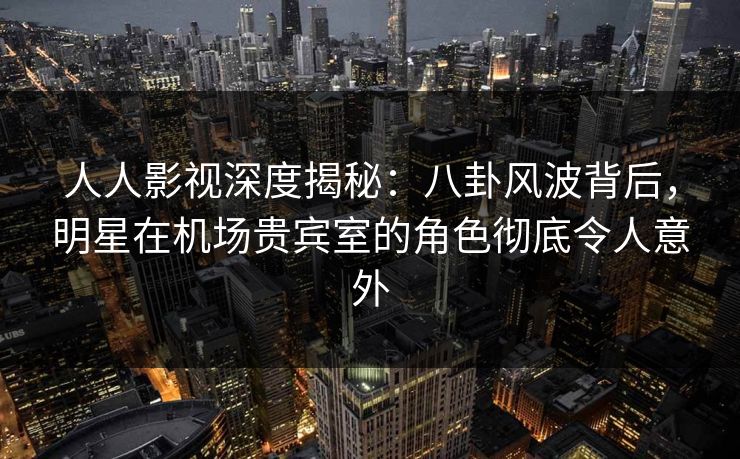 人人影视深度揭秘:八卦风波背后,明星在机场贵宾室的角色彻底令人意外 人人影视深度揭秘:八卦风波背后,明星在机场贵宾室的角色彻底令人意外