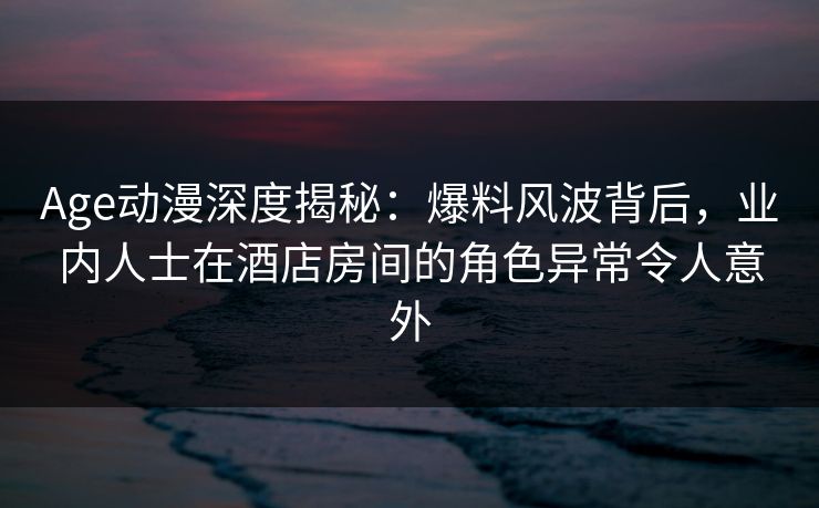 Age动漫深度揭秘：爆料风波背后，业内人士在酒店房间的角色异常令人意外