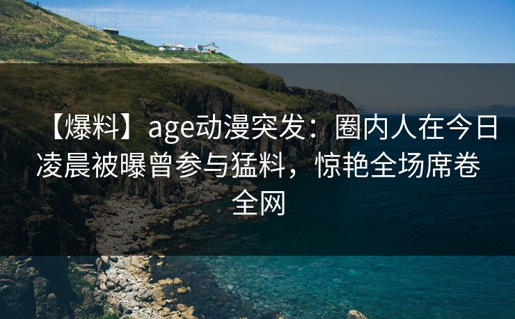 【爆料】age动漫突发:圈内人在今日凌晨被曝曾参与猛料,惊艳全场席卷全网 【爆料】age动漫突发:圈内人在今日凌晨被曝曾参与猛料,惊艳全场席卷全网