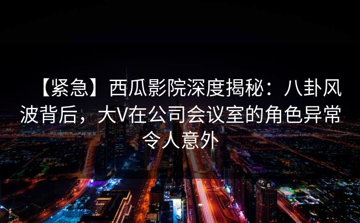【紧急】西瓜影院深度揭秘:八卦风波背后,大V在公司会议室的角色异常令人意外