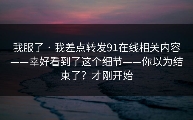 我服了 · 我差点转发91在线相关内容——幸好看到了这个细节——你以为结束了？才刚开始