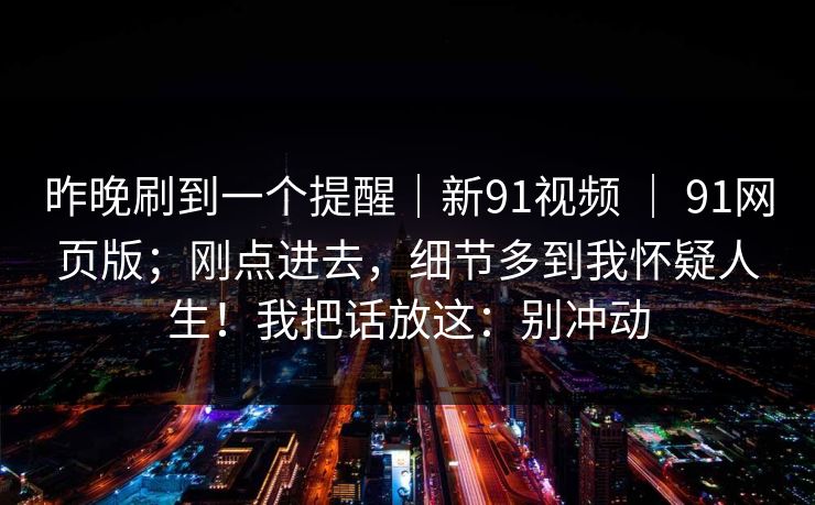详细阅读:昨晚刷到一个提醒|新91视频 | 91网页版;刚点进去,细节多到我怀疑人生!我把话放这:别冲动 昨晚刷到一个提醒|新91视频 | 91网页版;刚点进去,细节多到我怀疑人生!我把话放这:别冲动