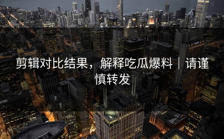 剪辑对比结果，解释吃瓜爆料｜请谨慎转发