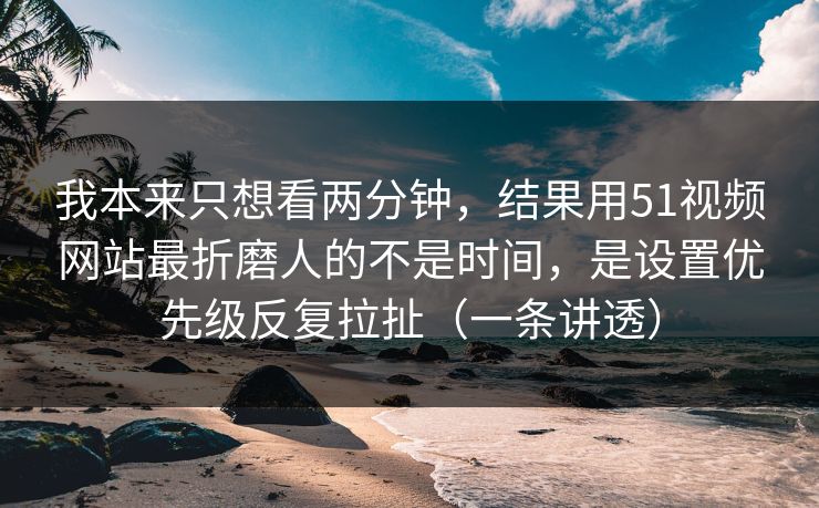 我本来只想看两分钟，结果用51视频网站最折磨人的不是时间，是设置优先级反复拉扯（一条讲透）