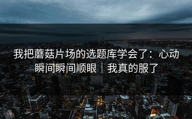 我把蘑菇片场的选题库学会了：心动瞬间瞬间顺眼｜我真的服了