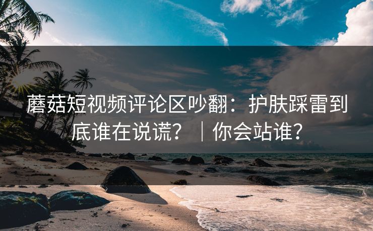 蘑菇短视频评论区吵翻：护肤踩雷到底谁在说谎？｜你会站谁？