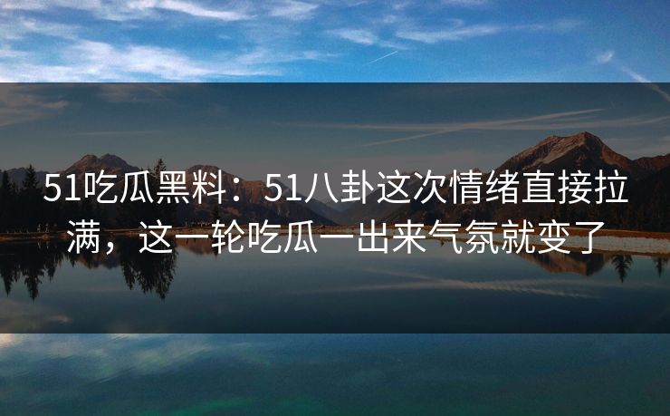 51吃瓜黑料：51八卦这次情绪直接拉满，这一轮吃瓜一出来气氛就变了