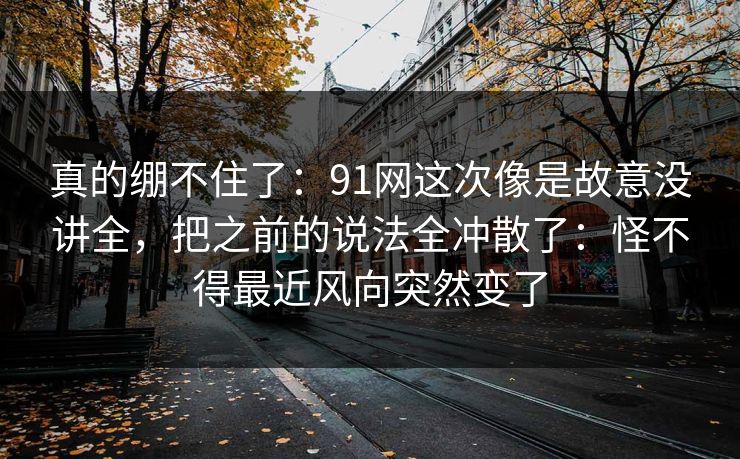真的绷不住了：91网这次像是故意没讲全，把之前的说法全冲散了：怪不得最近风向突然变了