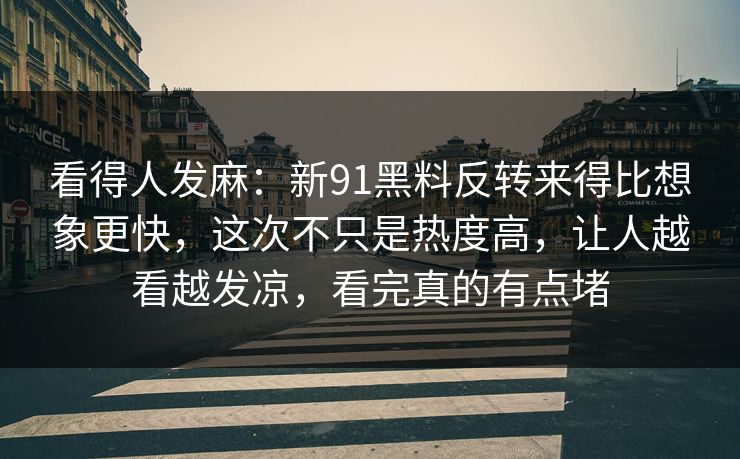 看得人发麻：新91黑料反转来得比想象更快，这次不只是热度高，让人越看越发凉，看完真的有点堵